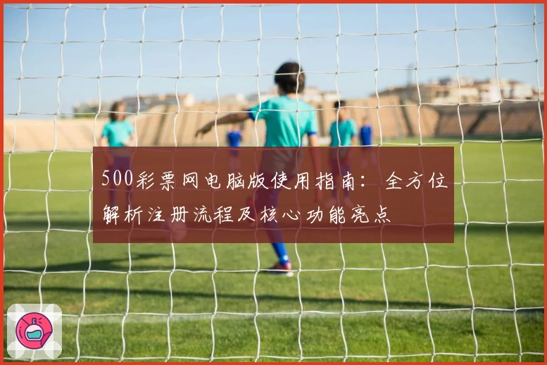 500彩票网电脑版使用指南：全方位解析注册流程及核心功能亮点