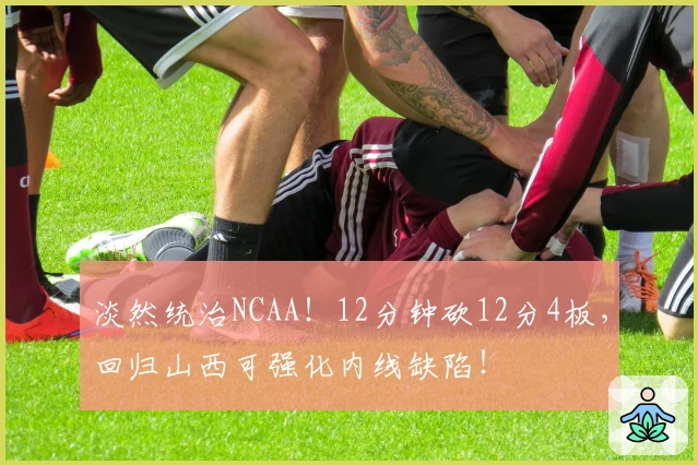 淡然统治NCAA！12分钟砍12分4板，回归山西可强化内线缺陷！