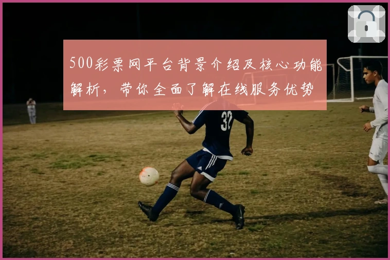 500彩票网平台背景介绍及核心功能解析，带你全面了解在线服务优势和使用技巧