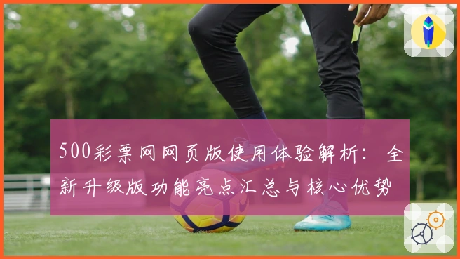 500彩票网网页版使用体验解析：全新升级版功能亮点汇总与核心优势分析