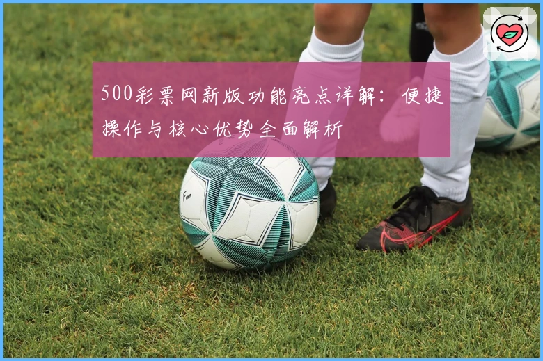 500彩票网新版功能亮点详解：便捷操作与核心优势全面解析