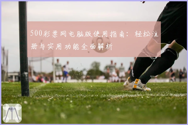 500彩票网电脑版使用指南：轻松注册与实用功能全面解析