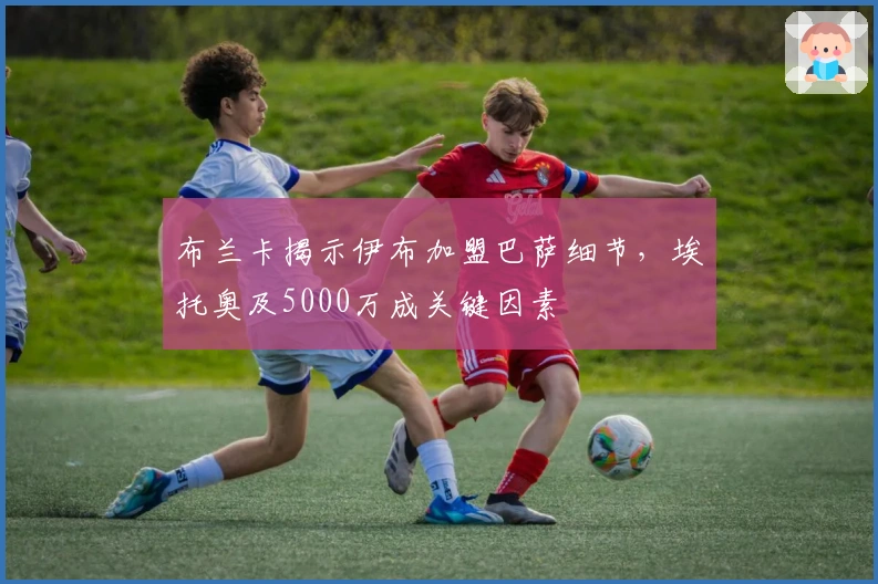 布兰卡揭示伊布加盟巴萨细节，埃托奥及5000万成关键因素