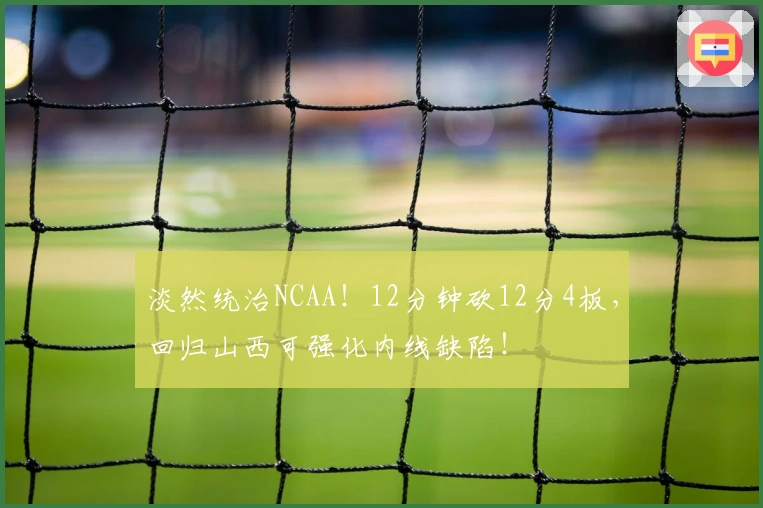 淡然统治NCAA！12分钟砍12分4板，回归山西可强化内线缺陷！