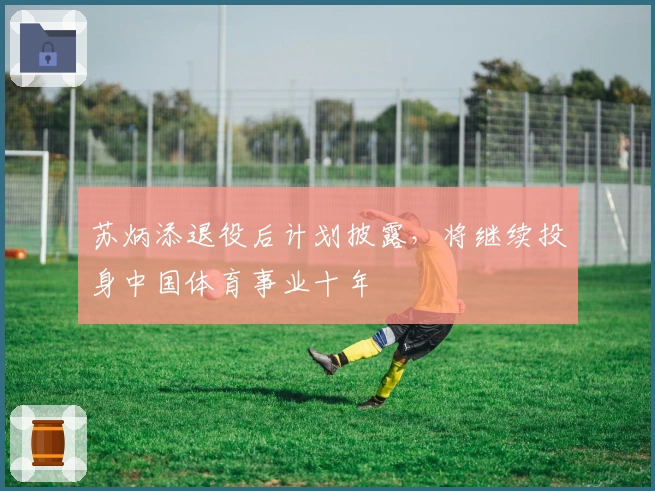 苏炳添退役后计划披露，将继续投身中国体育事业十年