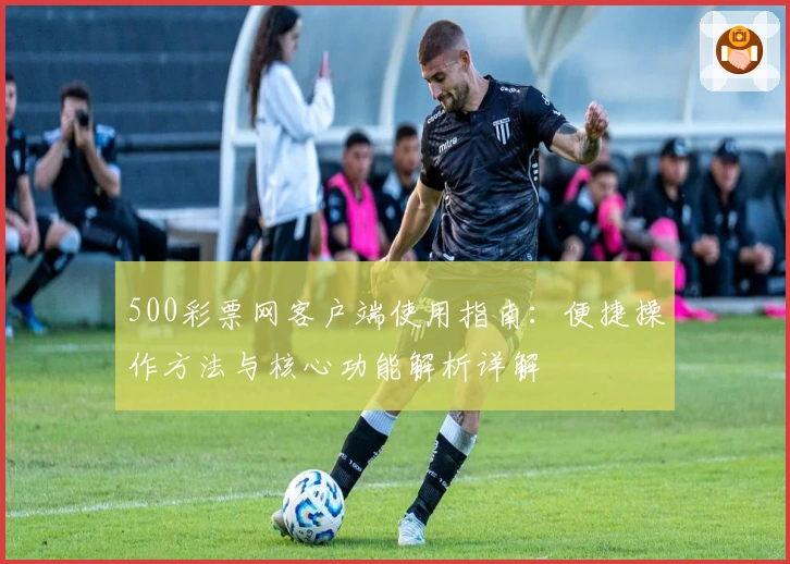 500彩票网客户端使用指南：便捷操作方法与核心功能解析详解