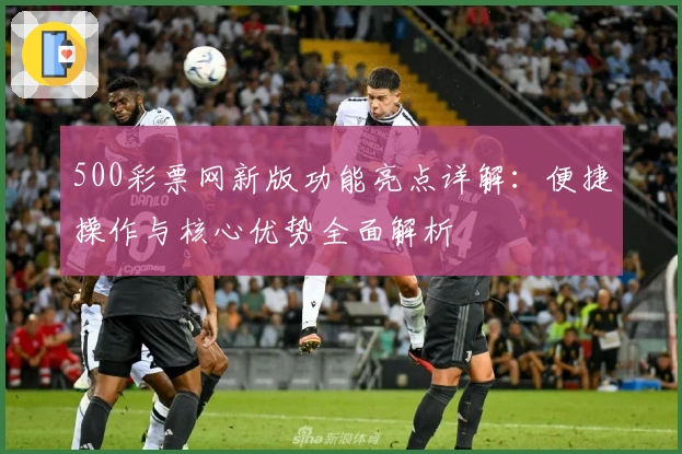 500彩票网新版功能亮点详解：便捷操作与核心优势全面解析